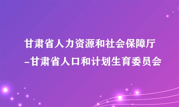 甘肃省人力资源和社会保障厅-甘肃省人口和计划生育委员会