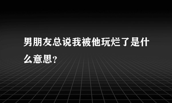 男朋友总说我被他玩烂了是什么意思？