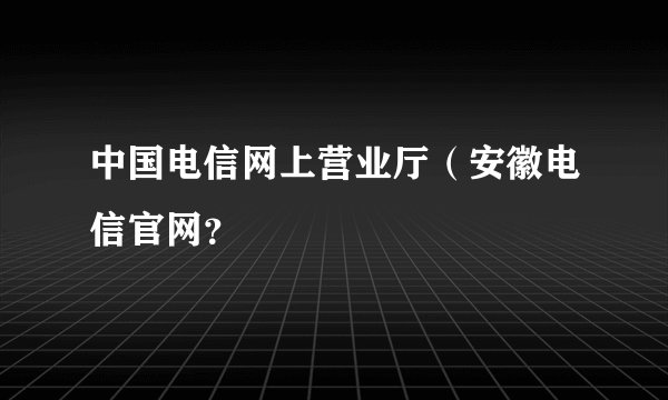 中国电信网上营业厅(安徽电信官网?