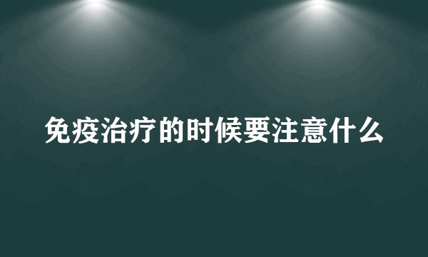 免疫治疗的时候要注意什么