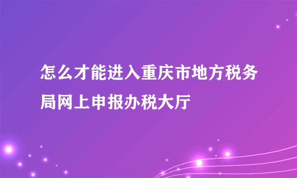 怎么才能进入重庆市地方税务局网上申报办税大厅