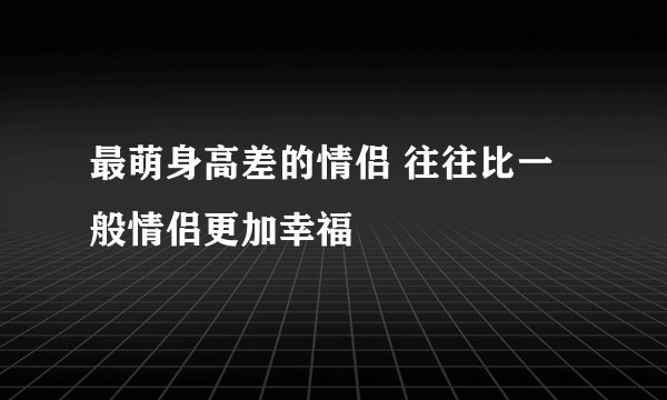 最萌身高差的情侣 往往比一般情侣更加幸福