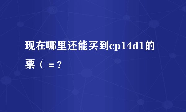 现在哪里还能买到cp14d1的票（＝？