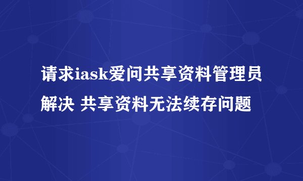 请求iask爱问共享资料管理员解决 共享资料无法续存问题