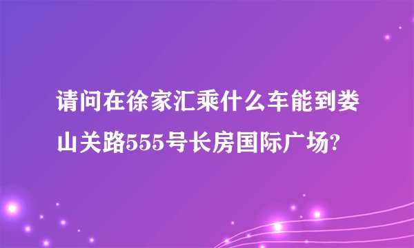 请问在徐家汇乘什么车能到娄山关路555号长房国际广场?