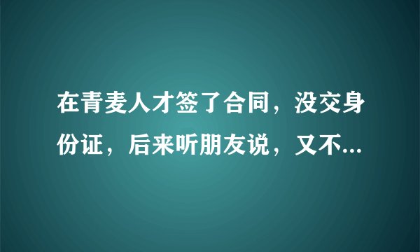 在青麦人才签了合同，没交身份证，后来听朋友说，又不想去到上海办手续，这中间要扣手续费吗？
