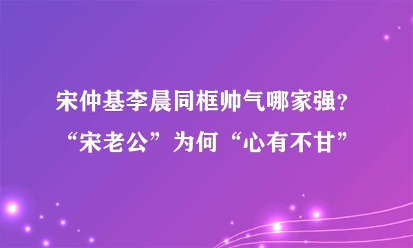 宋仲基李晨同框帅气哪家强?“宋老公”为何“心有不甘”