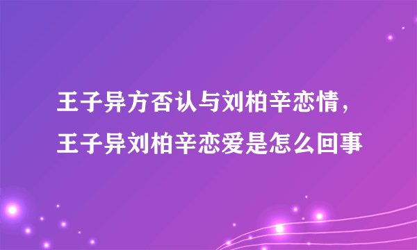 王子异方否认与刘柏辛恋情，王子异刘柏辛恋爱是怎么回事