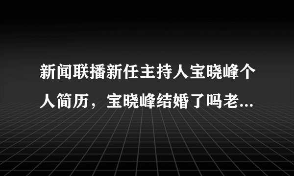 新闻联播新任主持人宝晓峰个人简历，宝晓峰结婚了吗老公是谁？