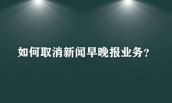 如何取消新闻早晚报业务?