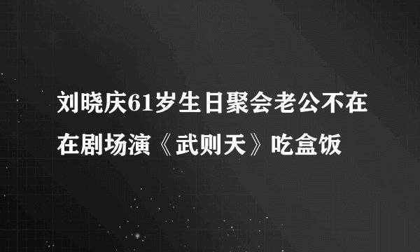 刘晓庆61岁生日聚会老公不在在剧场演《武则天》吃盒饭