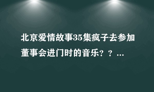 北京爱情故事35集疯子去参加董事会进门时的音乐？？？谢谢！！！