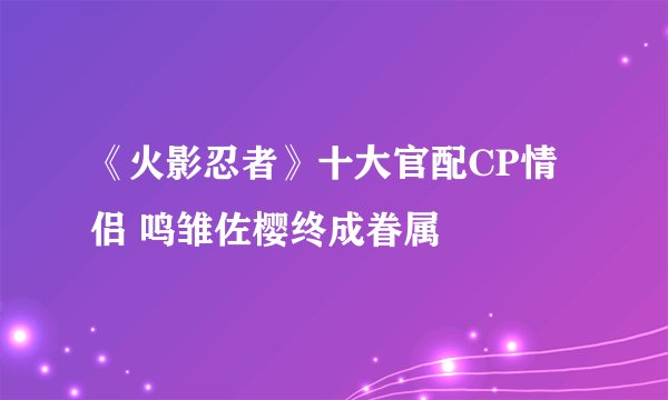 《火影忍者》十大官配CP情侣 鸣雏佐樱终成眷属