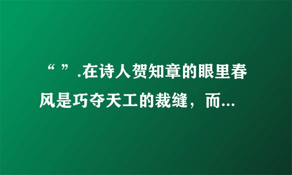 “ ”.在诗人贺知章的眼里春风是巧夺天工的裁缝，而我最喜欢的是和风雨“ ”