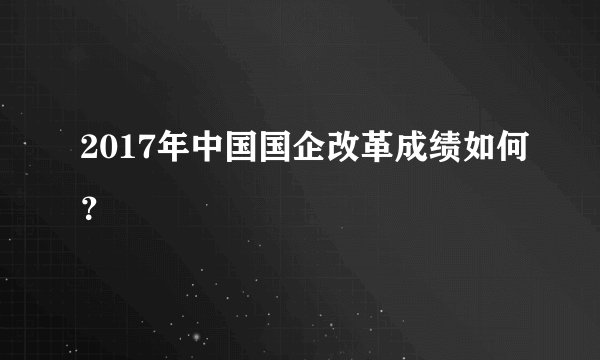2017年中国国企改革成绩如何？
