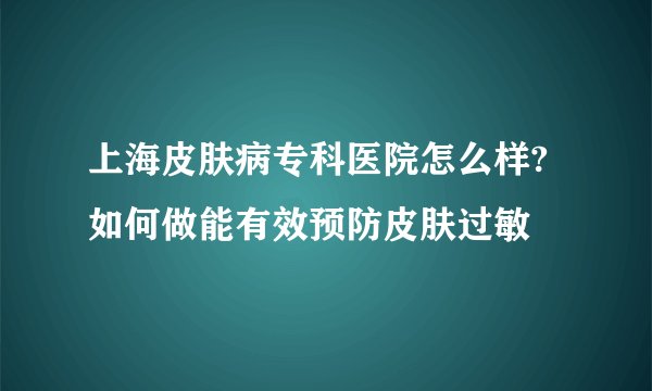 上海皮肤病专科医院怎么样?如何做能有效预防皮肤过敏