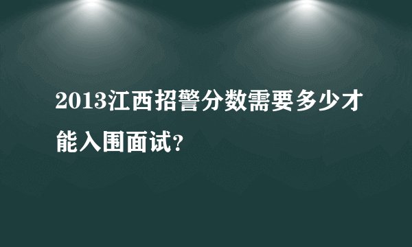 2013江西招警分数需要多少才能入围面试？