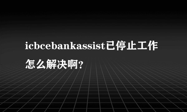 icbcebankassist已停止工作怎么解决啊?
