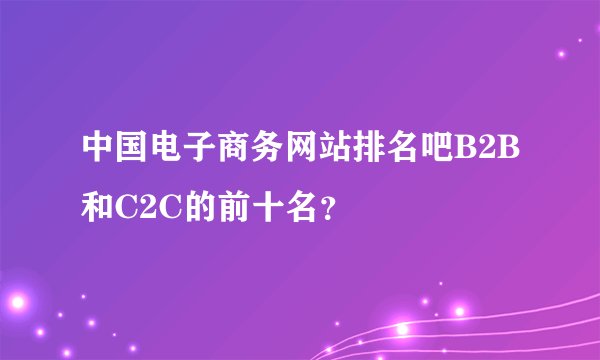 中国电子商务网站排名吧B2B和C2C的前十名？
