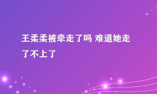 王柔柔被牵走了吗 难道她走了不上了
