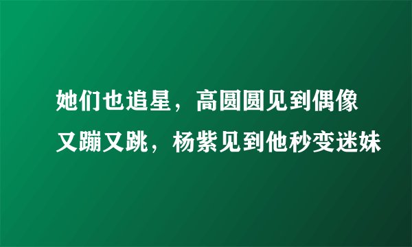 她们也追星，高圆圆见到偶像又蹦又跳，杨紫见到他秒变迷妹