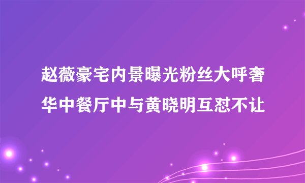 赵薇豪宅内景曝光粉丝大呼奢华中餐厅中与黄晓明互怼不让