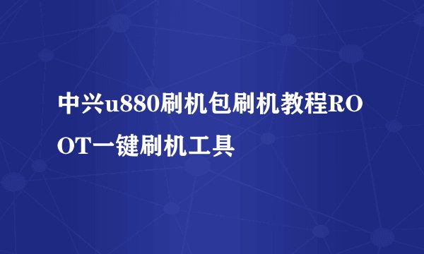 中兴u880刷机包刷机教程ROOT一键刷机工具