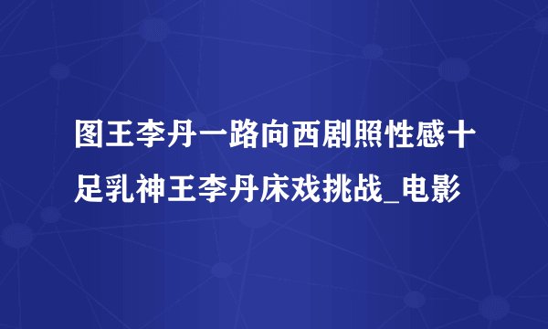 图王李丹一路向西剧照性感十足乳神王李丹床戏挑战_电影