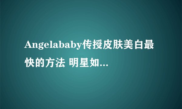 Angelababy传授皮肤美白最快的方法 明星如何美容的秘诀