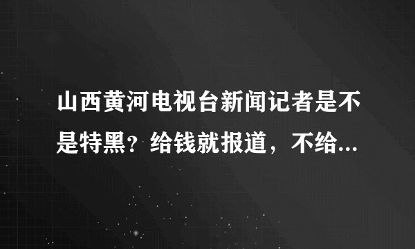 山西黄河电视台新闻记者是不是特黑?给钱就报道,不给钱就不上。。谁给钱多为谁说话,没立场。。。