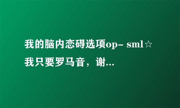 我的脑内恋碍选项op- sml☆ 我只要罗马音,谢谢各位?