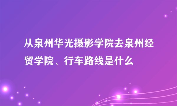 从泉州华光摄影学院去泉州经贸学院、行车路线是什么