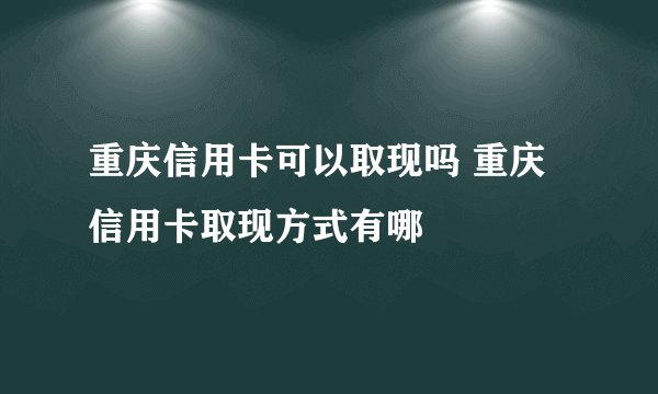 重庆信用卡可以取现吗 重庆信用卡取现方式有哪