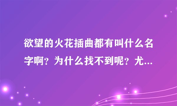 欲望的火花插曲都有叫什么名字啊？为什么找不到呢？尤其是片尾曲很好听