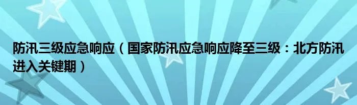 防汛三级应急响应（国家防汛应急响应降至三级：北方防汛进入关键期）