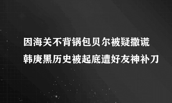 因海关不背锅包贝尔被疑撒谎韩庚黑历史被起底遭好友神补刀