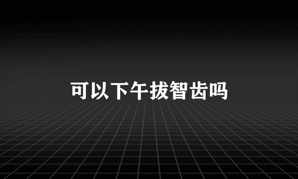 可以下午拔智齿吗