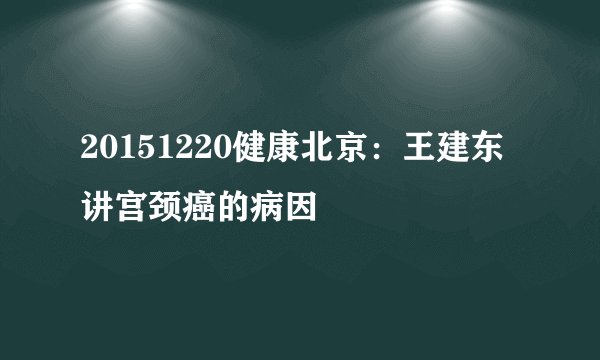 20151220健康北京：王建东讲宫颈癌的病因