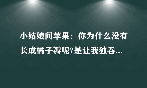 小姑娘问苹果：你为什么没有长成橘子瓣呢?是让我独吞吗?苹果回答,我想把自己完整的奉献出去.