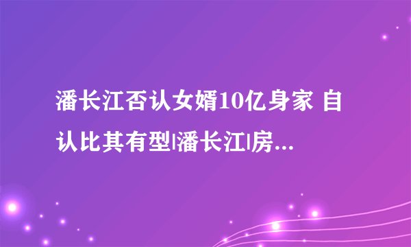 潘长江否认女婿10亿身家 自认比其有型|潘长江|房东房客|李文启_飞外娱乐
