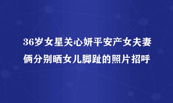 36岁女星关心妍平安产女夫妻俩分别晒女儿脚趾的照片招呼