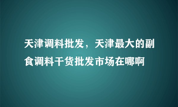 天津调料批发，天津最大的副食调料干货批发市场在哪啊