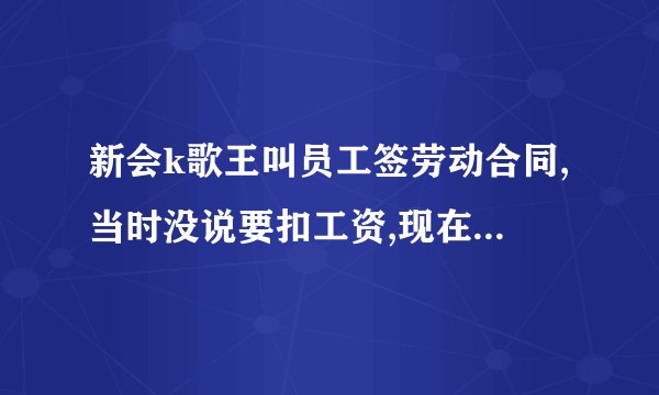新会k歌王叫员工签劳动合同,当时没说要扣工资,现在却每个月扣三百工资,共扣12