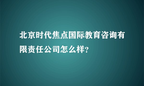 北京时代焦点国际教育咨询有限责任公司怎么样?