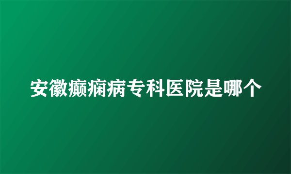 安徽癫痫病专科医院是哪个