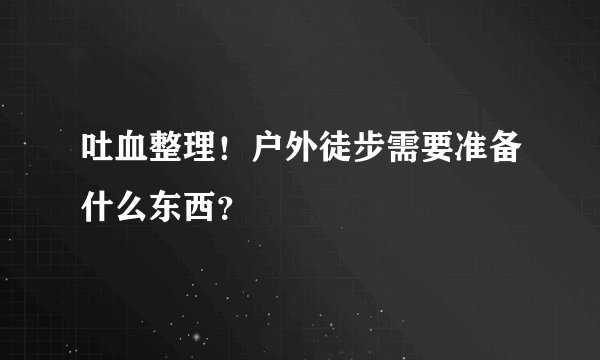 吐血整理!户外徒步需要准备什么东西?