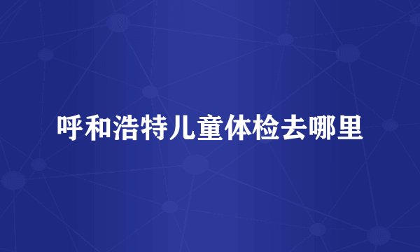 呼和浩特儿童体检去哪里