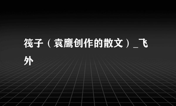 筏子(袁鹰创作的散文)_飞外