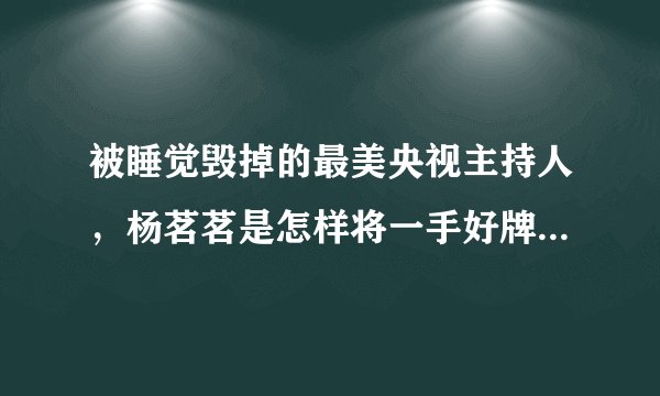被睡觉毁掉的最美央视主持人,杨茗茗是怎样将一手好牌打得稀烂?