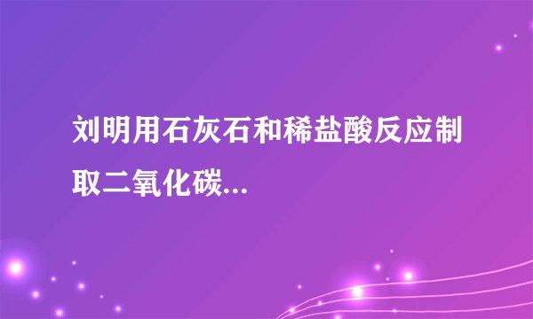刘明用石灰石和稀盐酸反应制取二氧化碳...